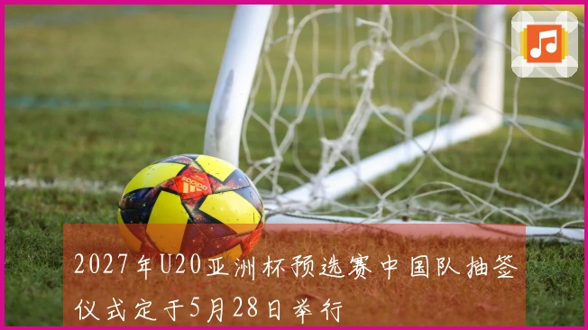 2027年U20亚洲杯预选赛中国队抽签仪式定于5月28日举行
