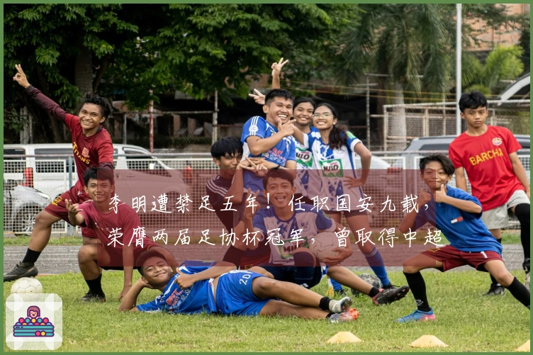 李明遭禁足五年！任职国安九载，荣膺两届足协杯冠军，曾取得中超亚军